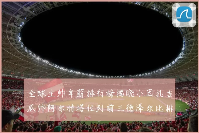 全球主帅年薪排行榜揭晓小因扎吉瓜帅阿尔特塔位列前三德泽尔比排名第六