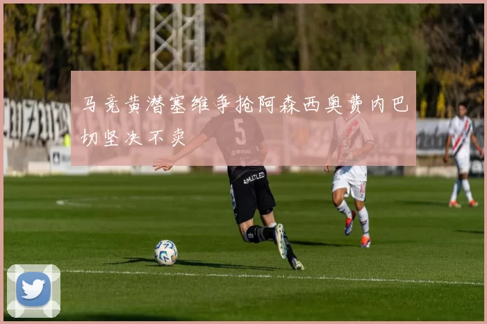 马竞黄潜塞维争抢阿森西奥费内巴切坚决不卖