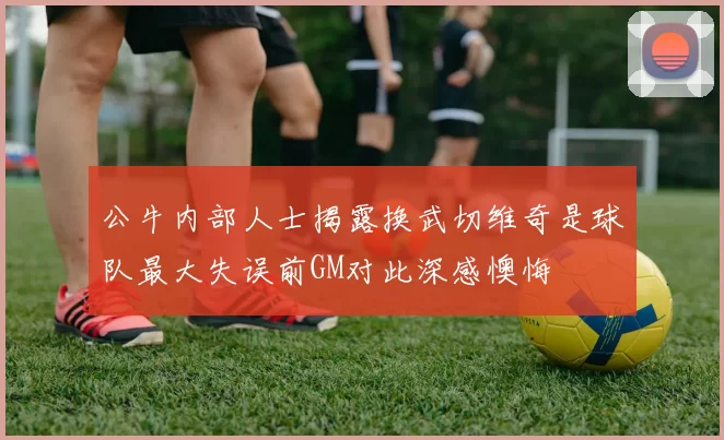 公牛内部人士揭露换武切维奇是球队最大失误前GM对此深感懊悔