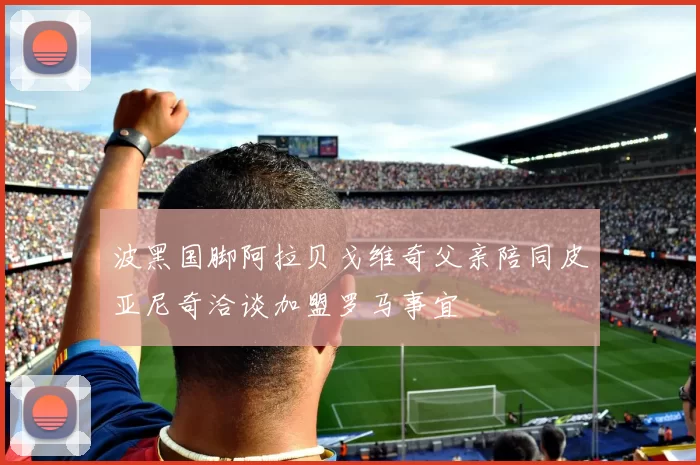 波黑国脚阿拉贝戈维奇父亲陪同皮亚尼奇洽谈加盟罗马事宜