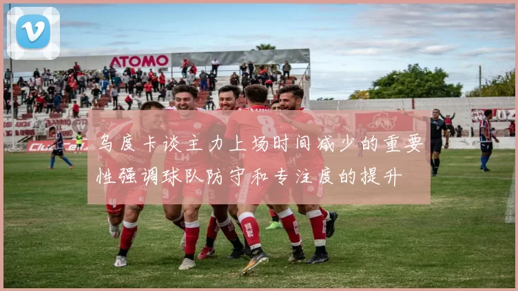 乌度卡谈主力上场时间减少的重要性强调球队防守和专注度的提升