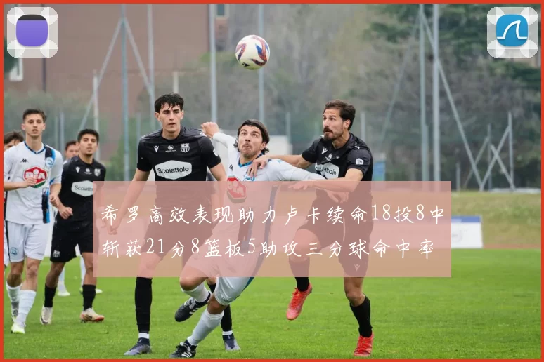 希罗高效表现助力卢卡续命18投8中斩获21分8篮板5助攻三分球命中率出色