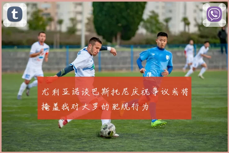 尤利亚诺谈巴斯托尼庆祝争议或将掩盖我对大罗的犯规行为