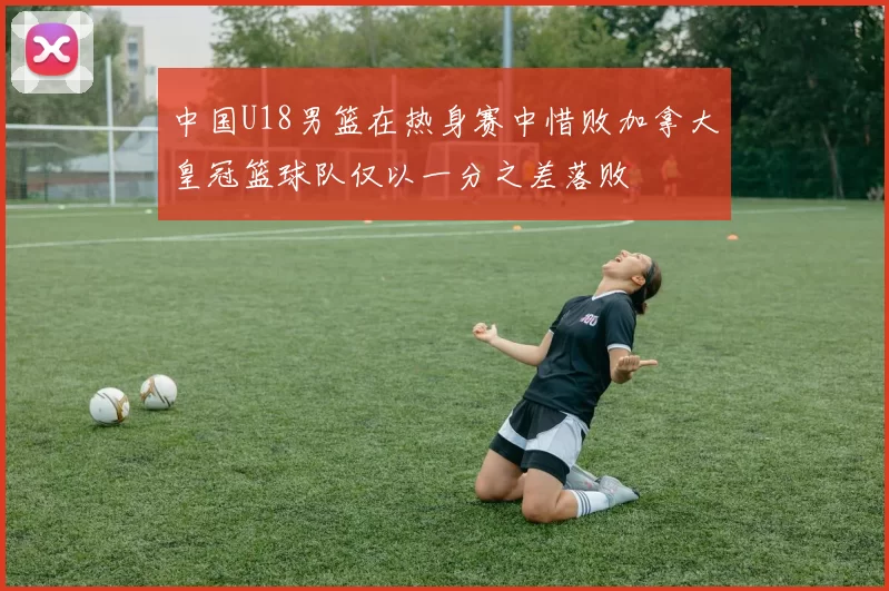 中国U18男篮在热身赛中惜败加拿大皇冠篮球队仅以一分之差落败
