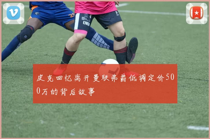 皮克回忆离开曼联弗爵低调定价500万的背后故事