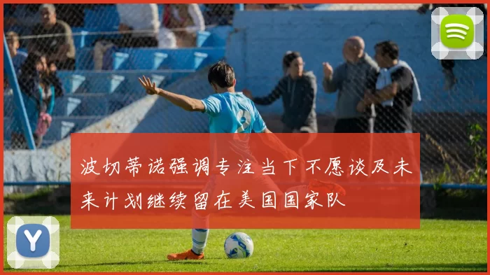 波切蒂诺强调专注当下不愿谈及未来计划继续留在美国国家队