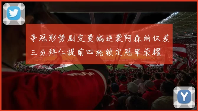 争冠形势剧变曼城逆袭阿森纳仅差三分拜仁提前四轮锁定冠军荣耀