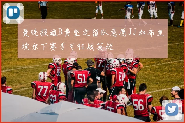 曼晚报道B费坚定留队意愿JJ加布里埃尔下赛季可征战英超